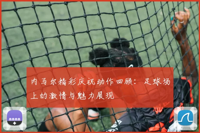 内马尔精彩庆祝动作回顾：足球场上的激情与魅力展现
