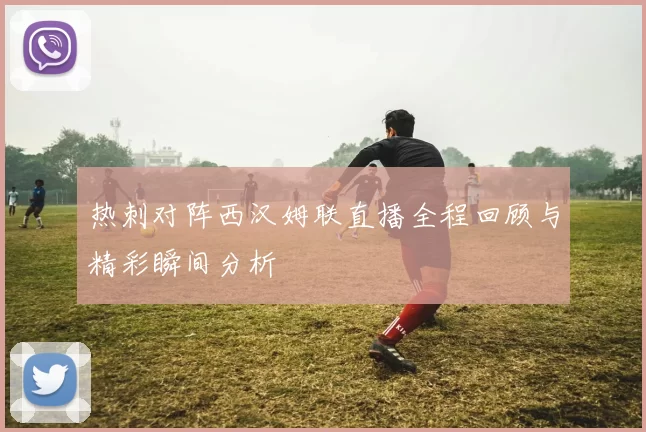 热刺对阵西汉姆联直播全程回顾与精彩瞬间分析