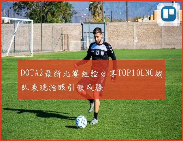 DOTA2最新比赛经验分享TOP10LNG战队表现抢眼引领风骚