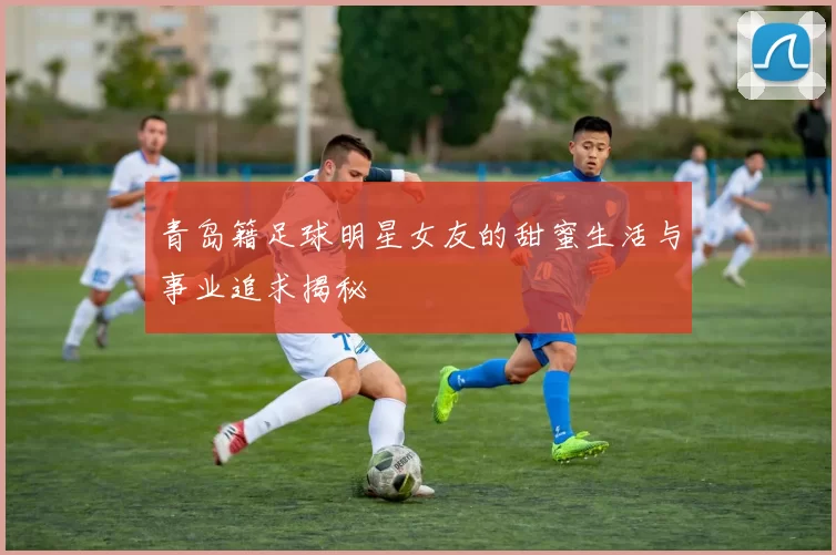 青岛籍足球明星女友的甜蜜生活与事业追求揭秘
