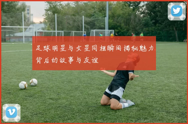 足球明星与女星同框瞬间揭秘魅力背后的故事与友谊