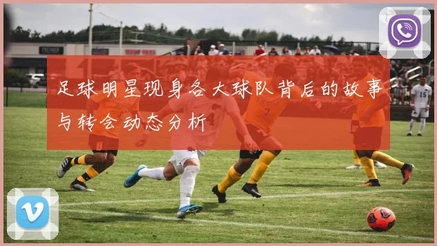 足球明星现身各大球队背后的故事与转会动态分析