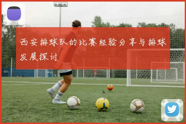 西安排球队的比赛经验分享与排球发展探讨