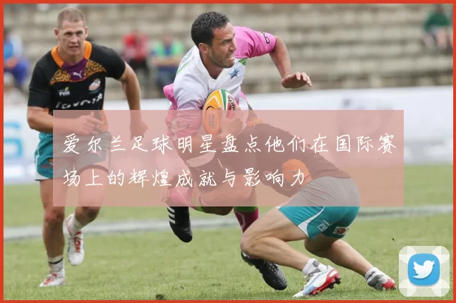 爱尔兰足球明星盘点他们在国际赛场上的辉煌成就与影响力