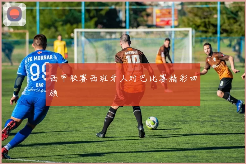 西甲联赛西班牙人对巴比赛精彩回顾