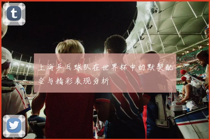 上海乒乓球队在世界杯中的默契配合与精彩表现分析