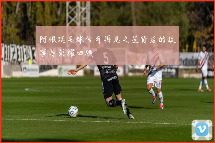 阿根廷足球传奇再见之星背后的故事与荣耀回顾