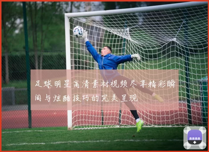 足球明星高清素材视频尽享精彩瞬间与炫酷技巧的完美呈现