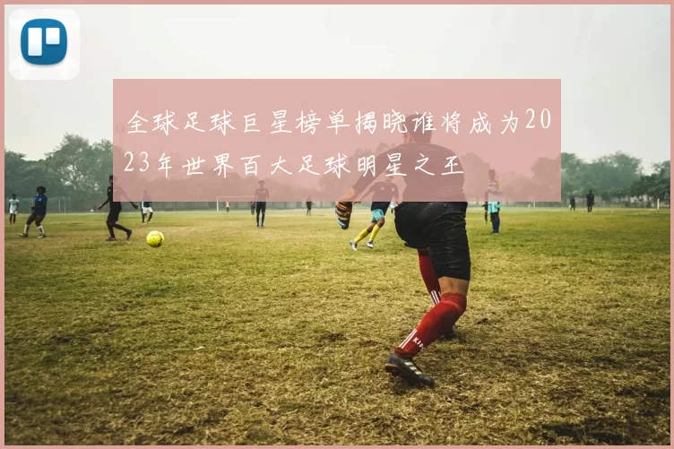 全球足球巨星榜单揭晓谁将成为2023年世界百大足球明星之王