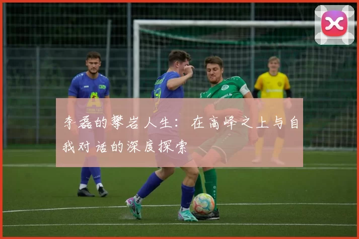 李磊的攀岩人生：在高峰之上与自我对话的深度探索