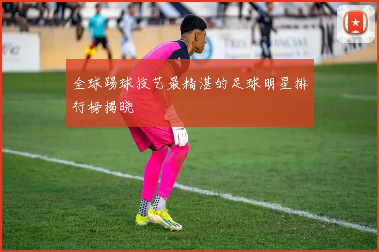 全球踢球技艺最精湛的足球明星排行榜揭晓