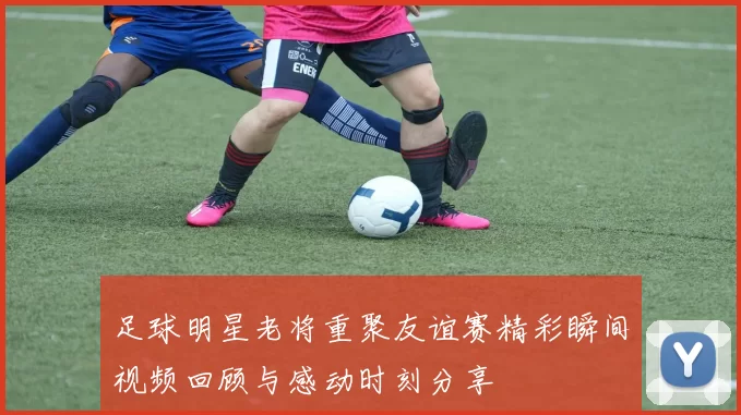 足球明星老将重聚友谊赛精彩瞬间视频回顾与感动时刻分享