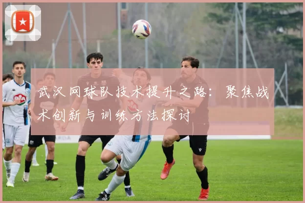 武汉网球队技术提升之路：聚焦战术创新与训练方法探讨