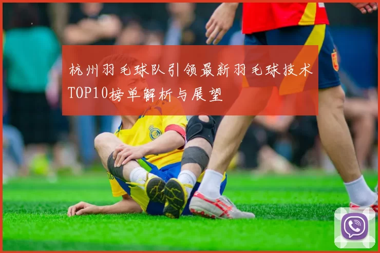 杭州羽毛球队引领最新羽毛球技术TOP10榜单解析与展望
