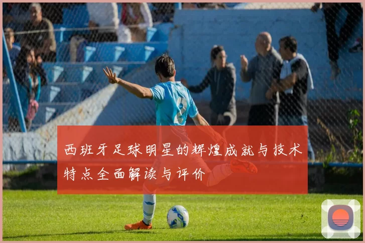 西班牙足球明星的辉煌成就与技术特点全面解读与评价