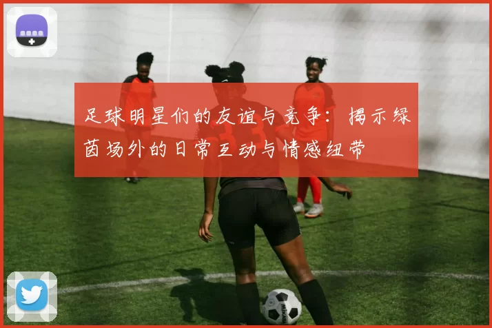 足球明星们的友谊与竞争：揭示绿茵场外的日常互动与情感纽带