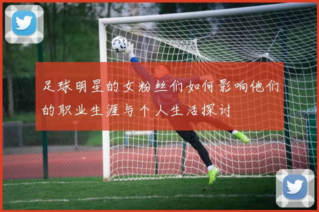 足球明星的女粉丝们如何影响他们的职业生涯与个人生活探讨