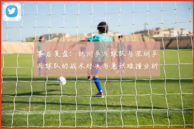 赛后复盘：杭州乒乓球队与深圳乒乓球队的战术对决与意识碰撞分析