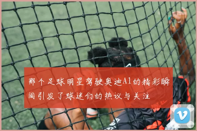 那个足球明星驾驶奥迪A1的精彩瞬间引发了球迷们的热议与关注