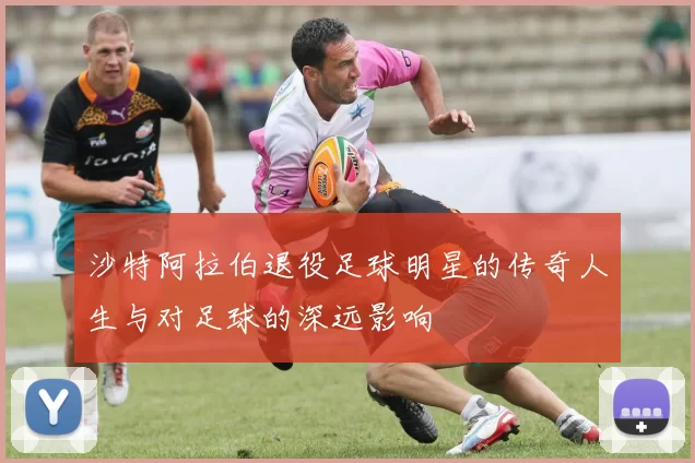 沙特阿拉伯退役足球明星的传奇人生与对足球的深远影响
