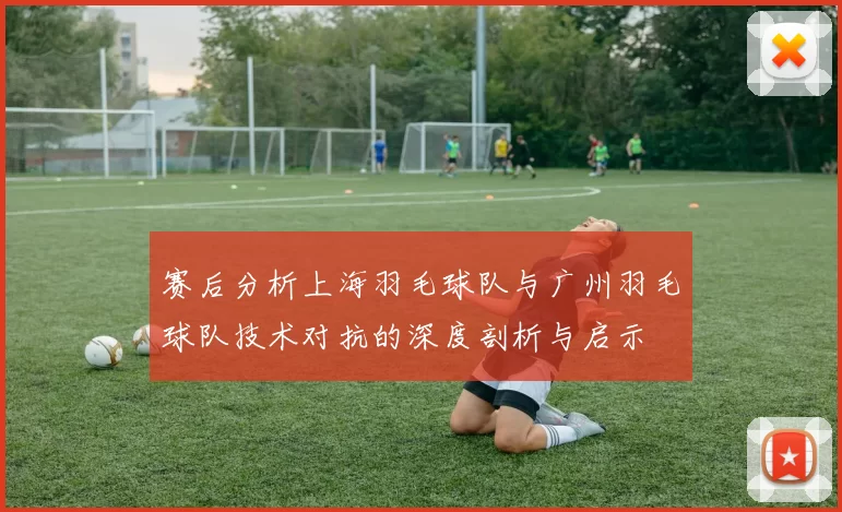 赛后分析上海羽毛球队与广州羽毛球队技术对抗的深度剖析与启示