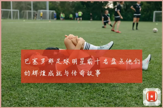 巴塞罗那足球明星前十名盘点他们的辉煌成就与传奇故事