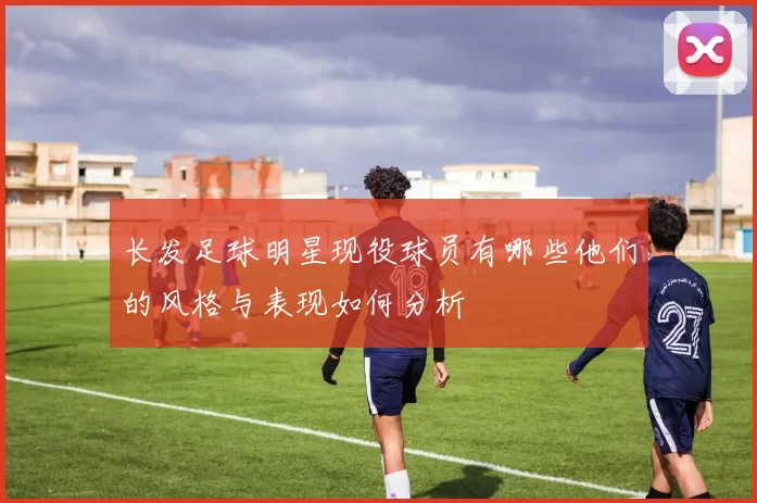 长发足球明星现役球员有哪些他们的风格与表现如何分析