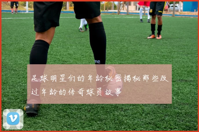 足球明星们的年龄秘密揭秘那些改过年龄的传奇球员故事