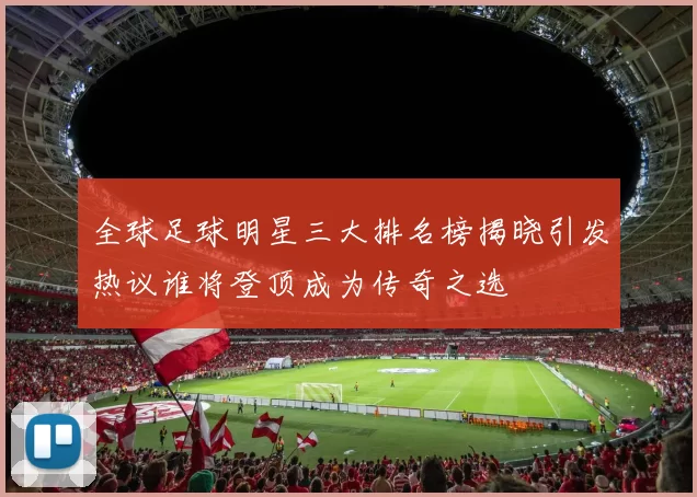 全球足球明星三大排名榜揭晓引发热议谁将登顶成为传奇之选