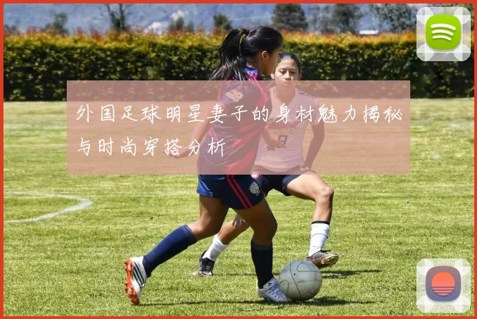 外国足球明星妻子的身材魅力揭秘与时尚穿搭分析
