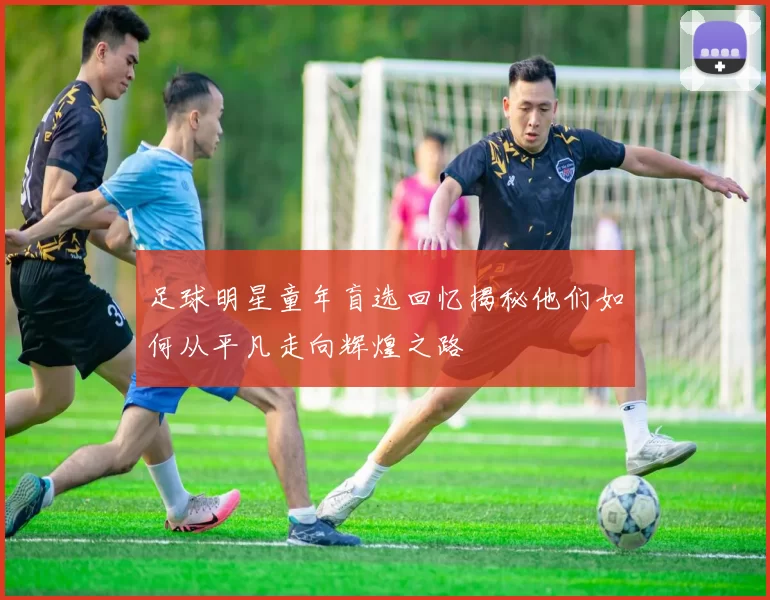 足球明星童年盲选回忆揭秘他们如何从平凡走向辉煌之路