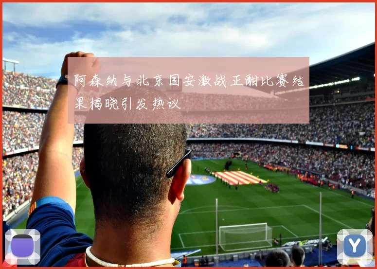 阿森纳与北京国安激战正酣比赛结果揭晓引发热议