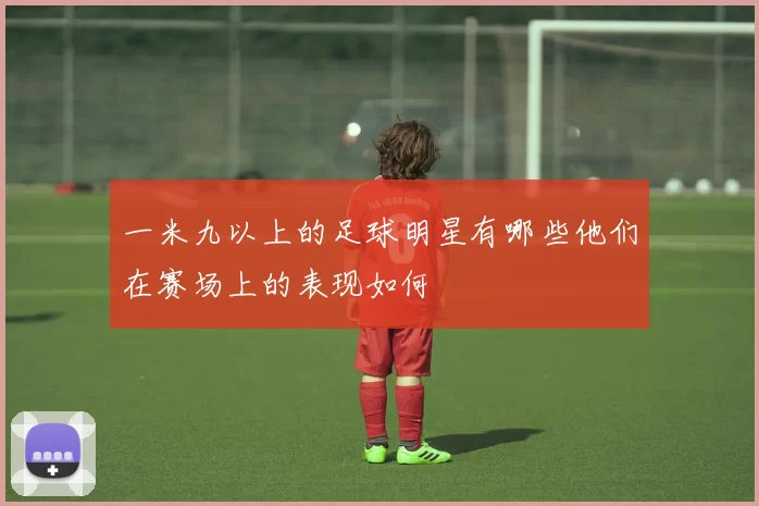 一米九以上的足球明星有哪些他们在赛场上的表现如何