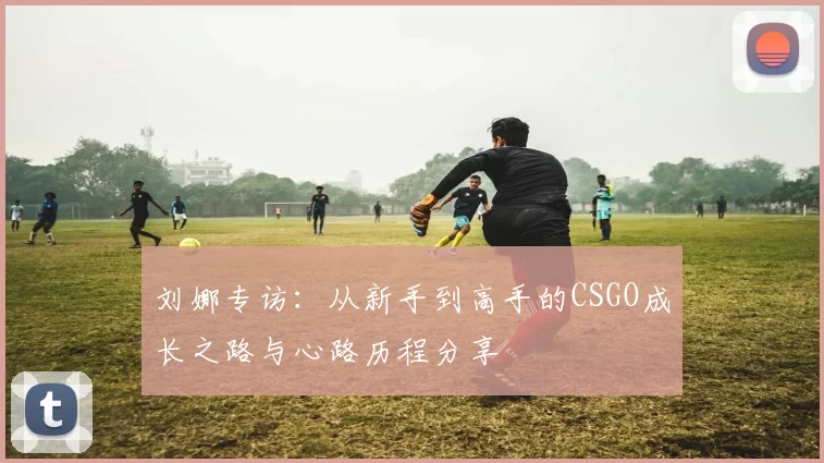 刘娜专访：从新手到高手的CSGO成长之路与心路历程分享