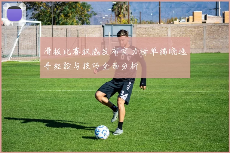 滑板比赛权威发布实力榜单揭晓选手经验与技巧全面分析
