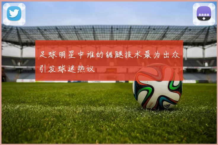 足球明星中谁的锯腿技术最为出众引发球迷热议