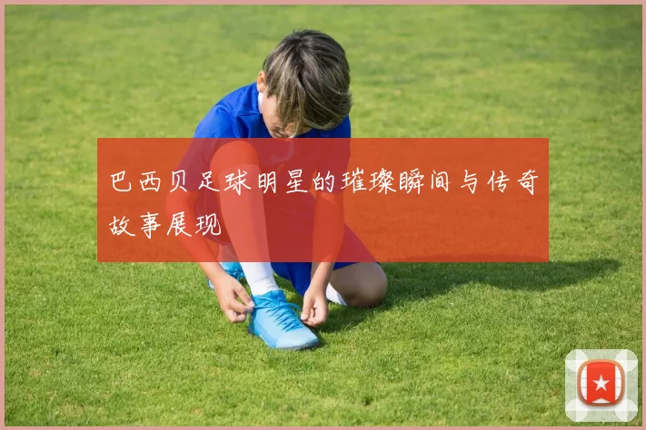 巴西贝足球明星的璀璨瞬间与传奇故事展现