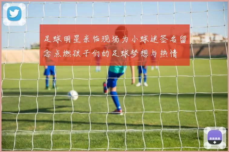 足球明星亲临现场为小球迷签名留念点燃孩子们的足球梦想与热情