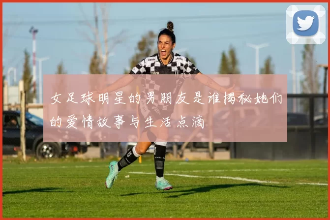 女足球明星的男朋友是谁揭秘她们的爱情故事与生活点滴