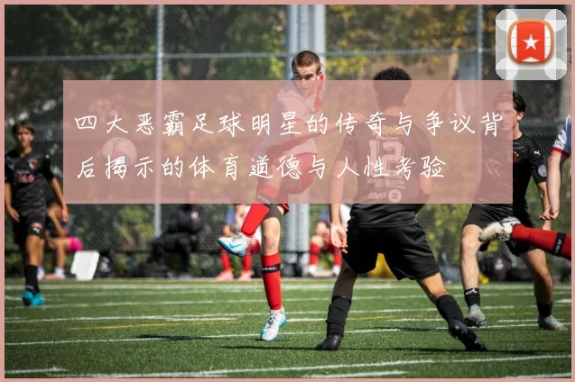 四大恶霸足球明星的传奇与争议背后揭示的体育道德与人性考验