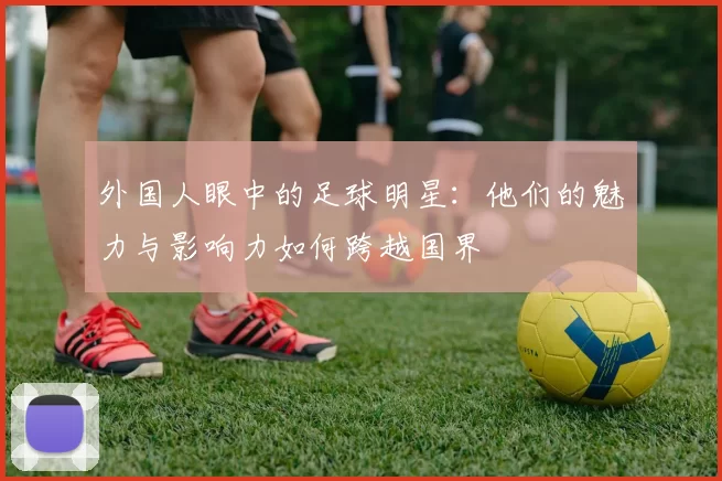 外国人眼中的足球明星：他们的魅力与影响力如何跨越国界