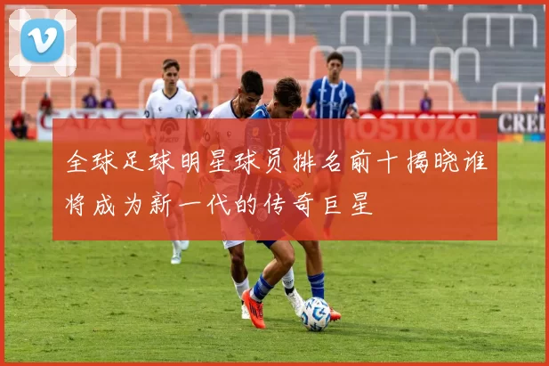 全球足球明星球员排名前十揭晓谁将成为新一代的传奇巨星