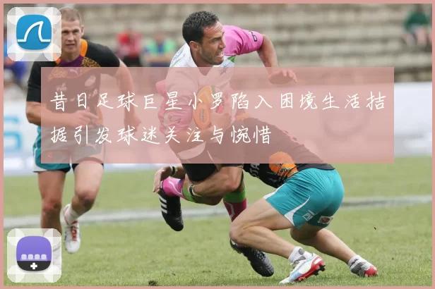 昔日足球巨星小罗陷入困境生活拮据引发球迷关注与惋惜