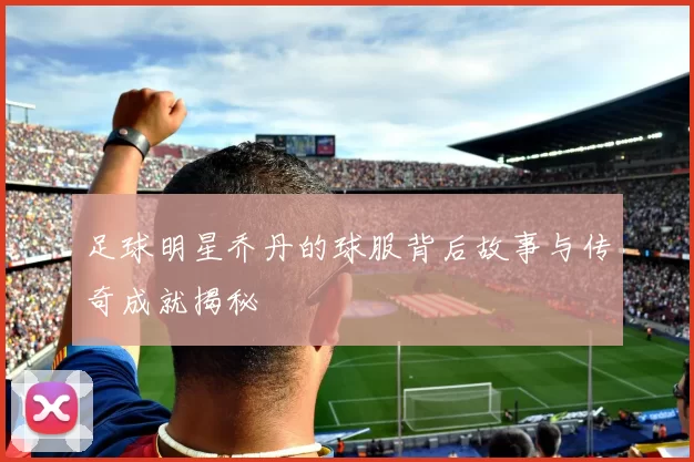 足球明星乔丹的球服背后故事与传奇成就揭秘