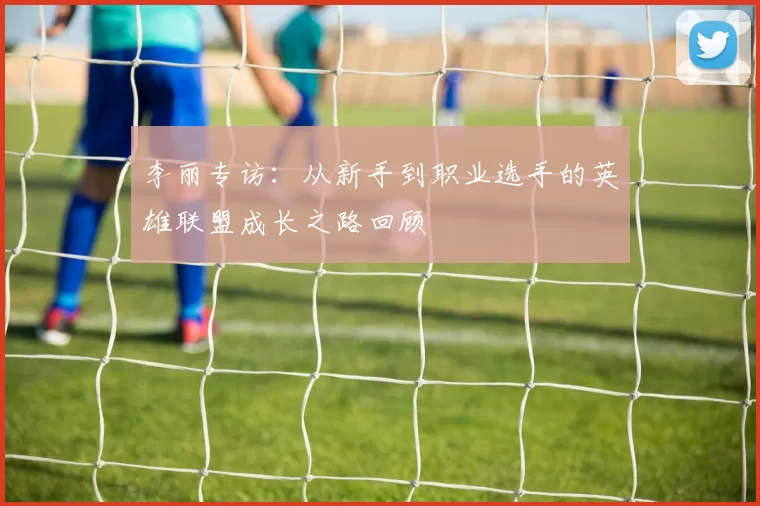 李丽专访：从新手到职业选手的英雄联盟成长之路回顾