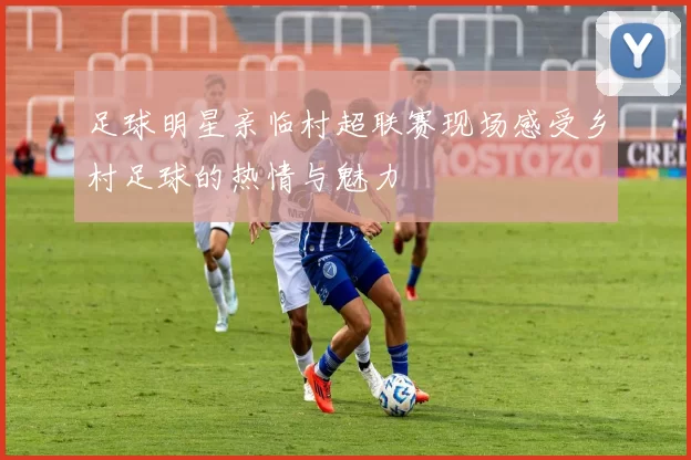 足球明星亲临村超联赛现场感受乡村足球的热情与魅力