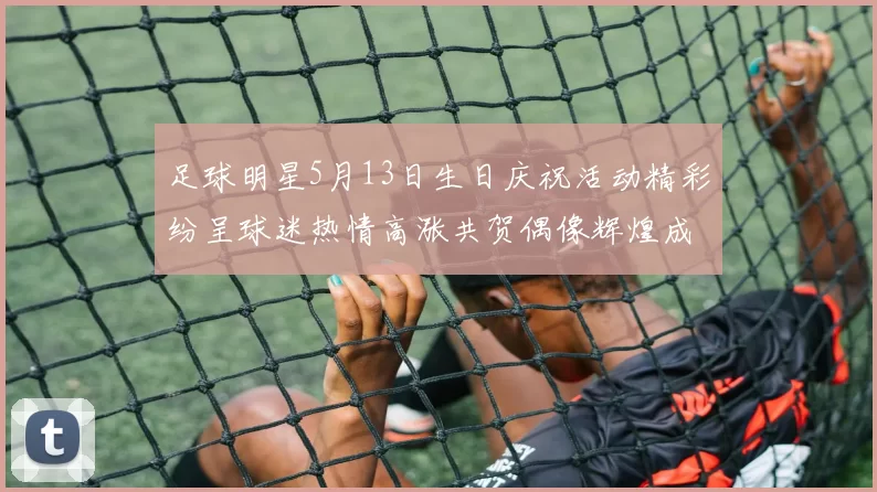 足球明星5月13日生日庆祝活动精彩纷呈球迷热情高涨共贺偶像辉煌成就