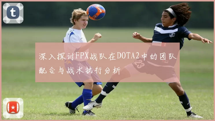 深入探讨FPX战队在DOTA2中的团队配合与战术执行分析