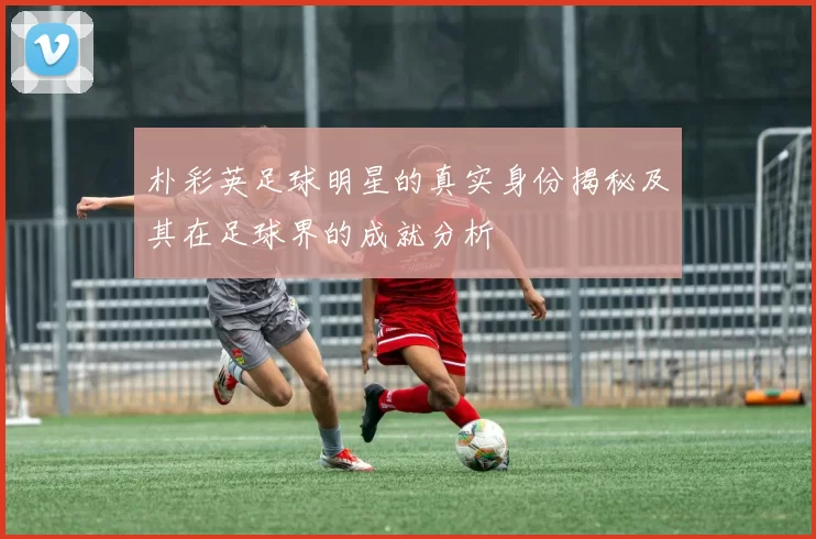 朴彩英足球明星的真实身份揭秘及其在足球界的成就分析