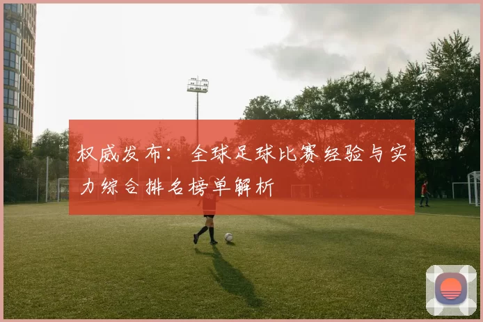 权威发布：全球足球比赛经验与实力综合排名榜单解析